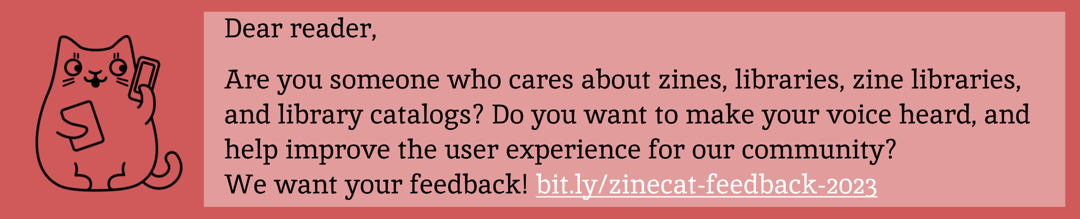 Dear reader, Are you someone who cares about zines, libraries, zine libraries, and library catalogs?  Do you want to make your voice heard, and help improve the user experiences for our community?  We want your feedback! https://bit.ly/zinecat-feedback-2023